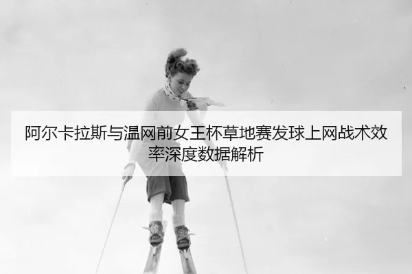 阿尔卡拉斯与温网前女王杯草地赛发球上网战术效率深度数据解析