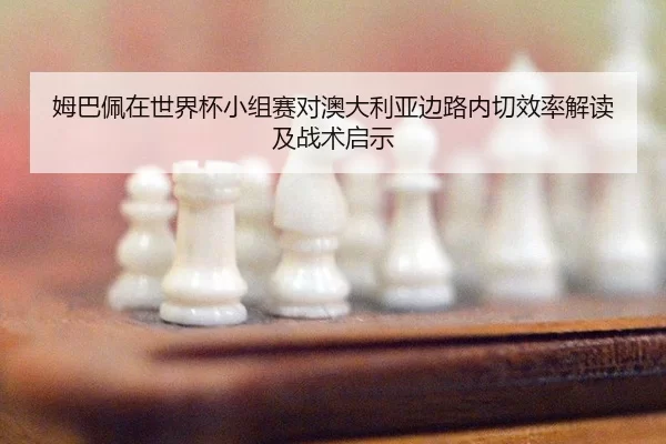 姆巴佩在世界杯小组赛对澳大利亚边路内切效率解读及战术启示